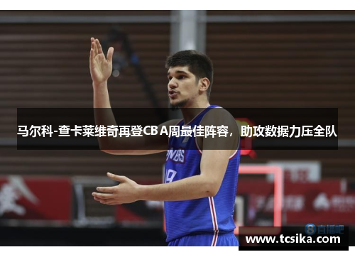 马尔科-查卡莱维奇再登CBA周最佳阵容，助攻数据力压全队