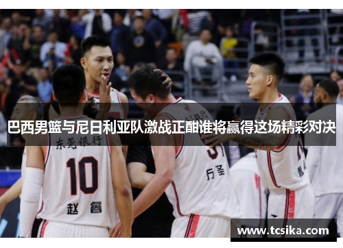 巴西男篮与尼日利亚队激战正酣谁将赢得这场精彩对决