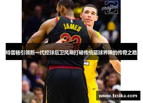 特雷杨引领新一代控球后卫风潮打破传统篮球界限的传奇之路