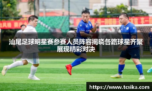 汕尾足球明星赛参赛人员阵容揭晓各路球星齐聚展现精彩对决